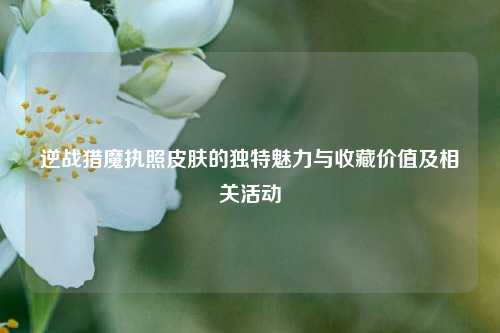 逆战猎魔执照皮肤的独特魅力与收藏价值及相关活动