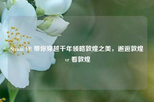 Steam VR 带你穿越千年领略敦煌之美,邂逅敦煌 vr 看敦煌