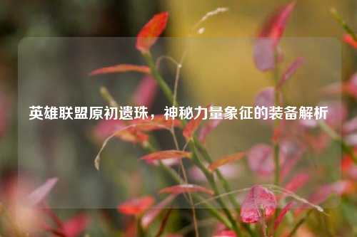 英雄联盟原初遗珠,神秘力量象征的装备解析