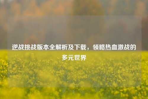 逆战挑战版本全解析及下载,领略热血激战的多元世界