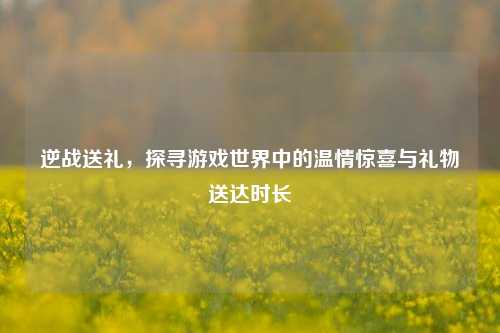 逆战送礼,探寻游戏世界中的温情惊喜与礼物送达时长