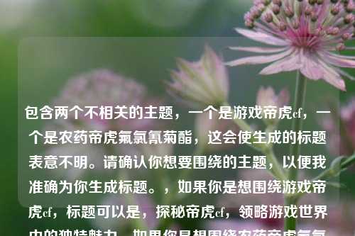 包含两个不相关的主题,一个是游戏帝虎cf,一个是农药帝虎氟氯氰菊酯,这会使生成的标题表意不明。请确认你想要围绕的主题,以便我准确为你生成标题。,如果你是想围绕游戏帝虎cf,标题可以是,探秘帝虎cf,领略游戏世界中的独特魅力,如果你是想围绕农药帝虎氟氯氰菊酯,标题可以是,帝虎氟氯氰菊酯的作用解析