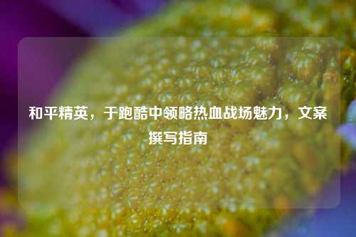 和平精英,于跑酷中领略热血战场魅力,文案撰写指南