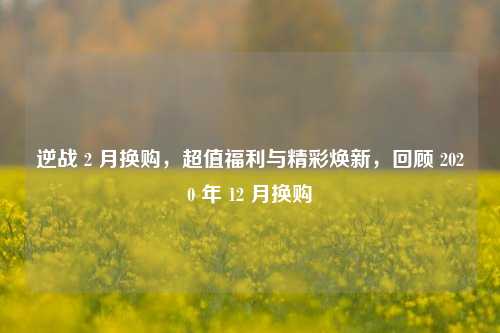 逆战 2 月换购,超值福利与精彩焕新,回顾 2020 年 12 月换购