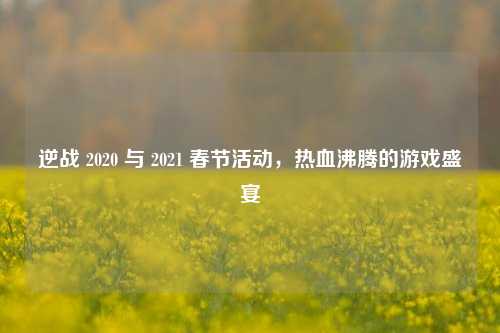 逆战 2020 与 2021 春节活动,热血沸腾的游戏盛宴
