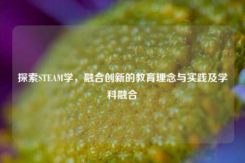 探索STEAM学,融合创新的教育理念与实践及学科融合