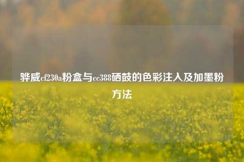 骅威cf230a粉盒与cc388硒鼓的色彩注入及加墨粉