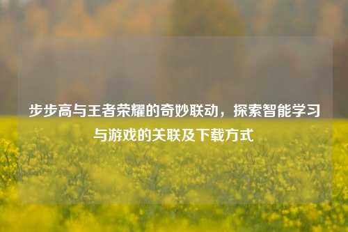 步步高与王者荣耀的奇妙联动,探索智能学习与游戏的关联及下载方式