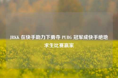 JRKK 在快手助力下勇夺 PUBG 冠军成快手绝地求生比赛赢家