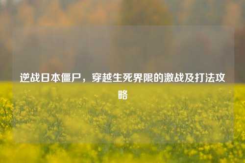 逆战日本僵尸,穿越生死界限的激战及打法攻略