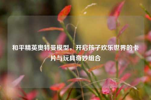 和平精英奥特曼模型,开启孩子欢乐世界的卡片与玩具奇妙组合