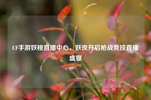 CF手游妖桃直播中心,妖夜开启枪战竞技直播盛宴