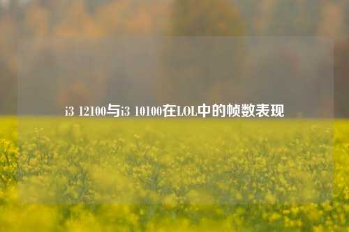 i3 12100与i3 10100在LOL中的帧数表现