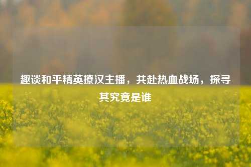 趣谈和平精英撩汉主播,共赴热血战场,探寻其究竟是谁