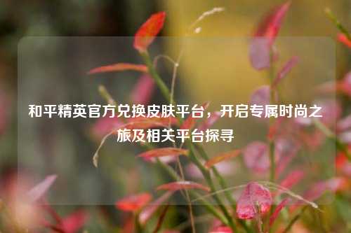 和平精英官方兑换皮肤平台,开启专属时尚之旅及相关平台探寻