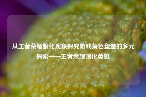 从王者荣耀娘化现象探究游戏角色塑造的多元探索——王者荣耀娘化英雄