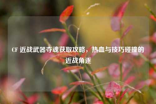 CF 近战武器夺魂获取攻略,热血与技巧碰撞的近战角逐