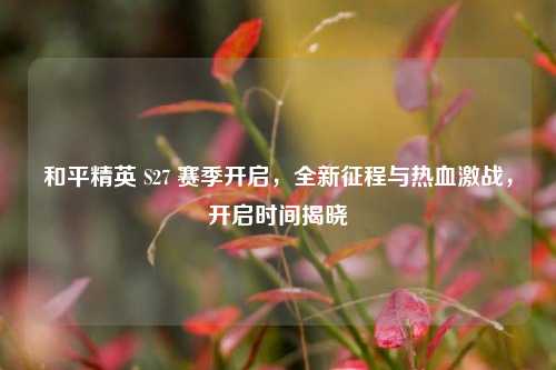 和平精英 S27 赛季开启,全新征程与热血激战,开启时间揭晓