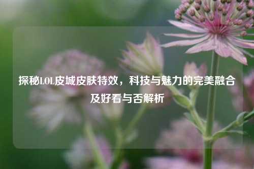 探秘LOL皮城皮肤特效,科技与魅力的完美融合及好看与否解析