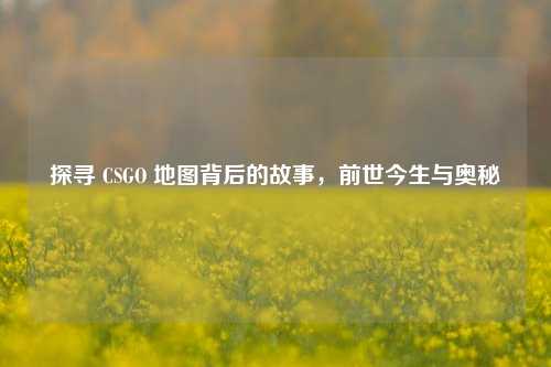 探寻 CSGO 地图背后的故事,前世今生与奥秘