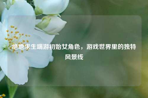 绝地求生端游初始女角色,游戏世界里的独特风景线