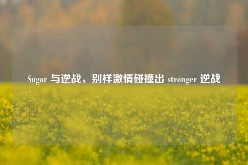 Sugar 与逆战,别样 碰撞出 stronger 逆战
