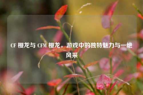 CF 樱龙与 CFM 樱龙,游戏中的独特魅力与一绝风采