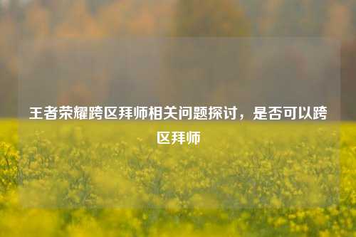 王者荣耀跨区拜师相关问题探讨,是否可以跨区拜师