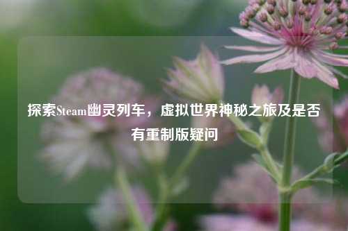 探索Steam幽灵列车,虚拟世界神秘之旅及是否有重制版疑问