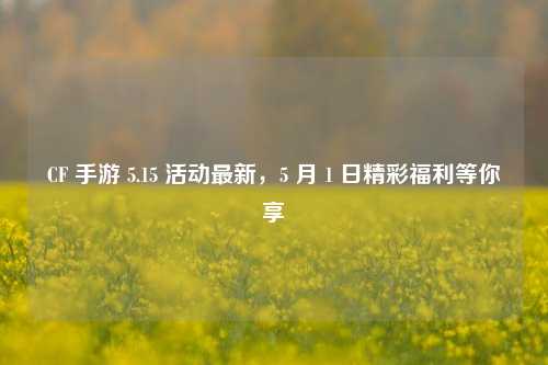 CF 手游 5.15 活动最新,5 月 1 日精彩福利等你享
