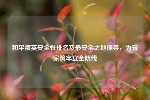 和平精英安全性排名及最安全之地探寻,为玩家筑牢安全防线