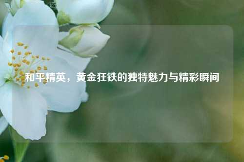 和平精英,黄金狂铁的独特魅力与精彩瞬间