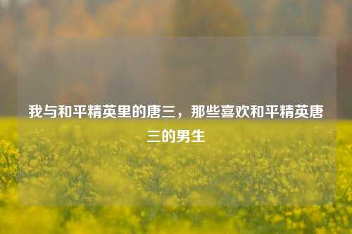 我与和平精英里的唐三,那些喜欢和平精英唐三的男生