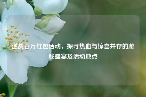 逆战百万红包活动,探寻热血与惊喜并存的游戏盛宴及活动地点