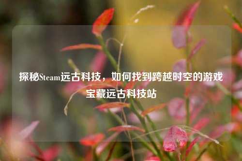 探秘Steam远古科技,如何找到跨越时空的游戏宝藏远古科技站