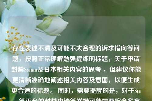 存在表述不清及可能不太合理的诉求指向等问题,按照正常理解勉强提炼的标题,关于申请封禁Steam及日本相关内容的思考 ,但建议你能更清晰准确地阐述相关内容及意图,以便生成更合适的标题。 同时,需要提醒的是,对于Steam等平台的封禁申请等举措可能需要综合多方面因素理性对待和评估。