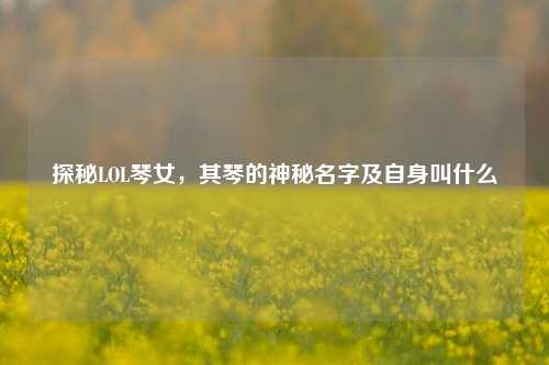 探秘LOL琴女,其琴的神秘名字及自身叫什么