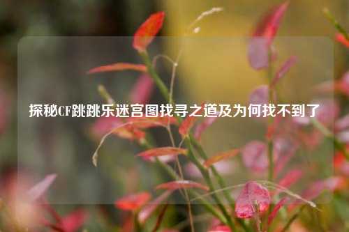 探秘CF跳跳乐迷宫图找寻之道及为何找不到了