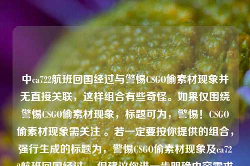中ca722航班回国经过与警惕CSGO偷素材现象并无直接关联,这样组合有些奇怪。如果仅围绕警惕CSGO偷素材现象,标题可为,警惕!CSGO偷素材现象需关注 。若一定要按你提供的组合,强行生成的标题为,警惕CSGO偷素材现象及ca722航班回国经过 ,但建议你进一步明确内容需求和逻辑关系,以便生成更合适的标题。
