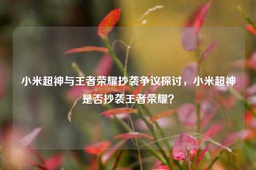 小米超神与王者荣耀抄袭争议探讨,小米超神是否抄袭王者荣耀?