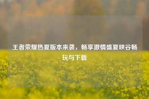 王者荣耀热夏版本来袭,畅享 盛夏峡谷畅玩与下载