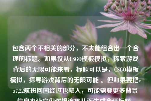 包含两个不相关的部分,不太能组合出一个合理的标题。如果仅从CSGO模板模拟,探索游戏背后的无限可能来看,标题可以是,CSGO模板模拟,探寻游戏背后的无限可能 。但如果要把ca7,22航班回国经过也融入,可能需要更多背景信息来让它们逻辑连贯从而生成合适标题。