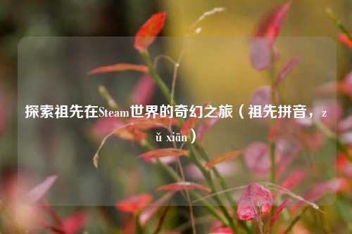 探索祖先在Steam世界的奇幻之旅(祖先拼音,zǔ xiān)