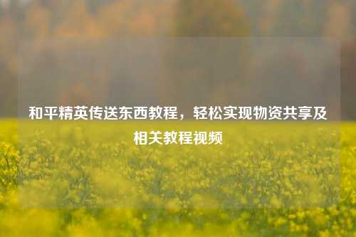 和平精英传送东西教程,轻松实现物资共享及相关教程视频