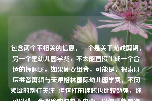 包含两个不相关的信息,一个是关于游戏剪辑,另一个是幼儿园学费,不太能直接生成一个合适的标题呀。如果硬要组合,可能是,探索lol后继者剪辑与天津格林国际幼儿园学费,不同领域的别样关注 但这样的标题也比较勉强,你可以进一步明确或调整下内容,以便我能更准确地生成标题。