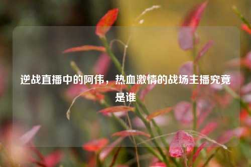 逆战直播中的阿伟,热血 的战场主播究竟是谁
