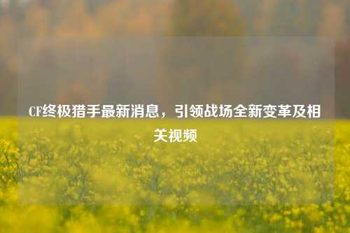 CF终极猎手最新消息,引领战场全新变革及相关视频