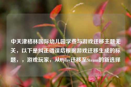 中天津格林国际幼儿园学费与游戏迁移主题无关,以下是纠正错误后根据游戏迁移生成的标题,,游戏玩家,从Uplay迁移至Steam的新选择