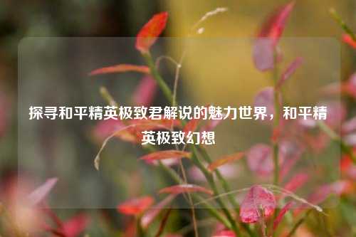 探寻和平精英极致君解说的魅力世界,和平精英极致幻想