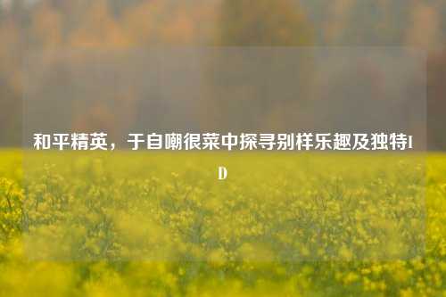 和平精英,于自嘲很菜中探寻别样乐趣及独特ID